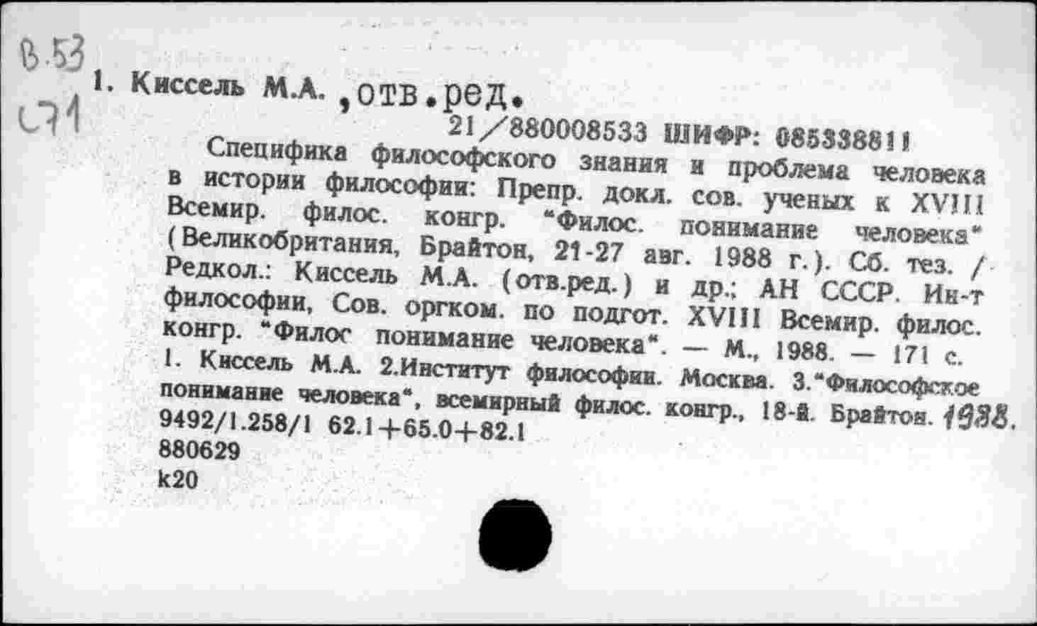 ﻿СИ ’
Киссель М.А. ,0ТВ.р6Д.
21/880008533 ШИФР: 085338811
Специфика философского знания и проблема человека в истории философии: Препр. докл. сов. ученых к XVIII Всемир. филос. контр. “Филос. понимание человека' (Великобритания, Брайтон, 21-27 авг. 1988 г.). Сб. тез. / Редкол.: Киссель М.А. (отв.ред.) и др.; АН СССР. Ин-т философии, Сов. оргком. по подгот. XVIII Всемир. филос. конгр. “Филос понимание человека“. — м., 1988. — 171 с.
1. Киссель М.А. 2.Институт философии. Москва. 3.“Философское понимание человека*, всемирный филос. конгр., 18-й. Брайтон. 1*388. 9492/1.258/1 62.1+65.0+82.1 880629
И20